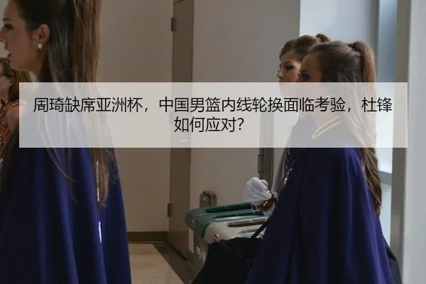 周琦缺席亚洲杯，中国男篮内线轮换面临考验，杜锋如何应对？