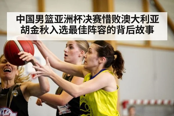 中国男篮亚洲杯决赛惜败澳大利亚胡金秋入选最佳阵容的背后故事